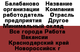 Балабаново › Название организации ­ Компания-работодатель › Отрасль предприятия ­ Другое › Минимальный оклад ­ 1 - Все города Работа » Вакансии   . Краснодарский край,Новороссийск г.